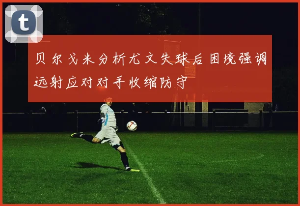 贝尔戈米分析尤文失球后困境强调远射应对对手收缩防守
