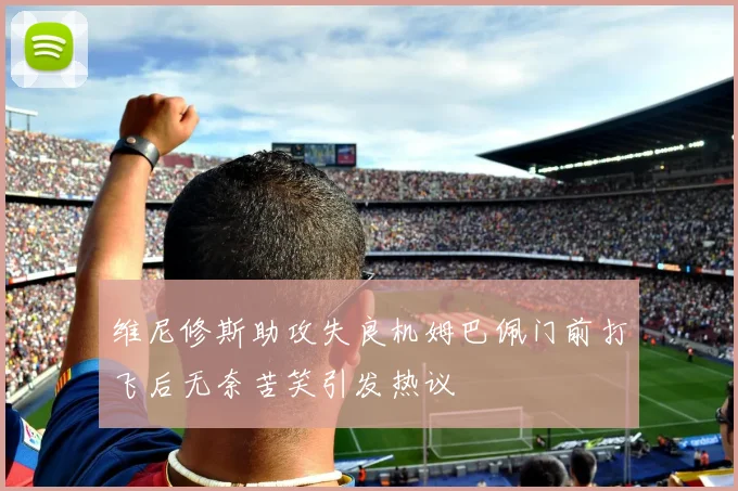 维尼修斯助攻失良机姆巴佩门前打飞后无奈苦笑引发热议
