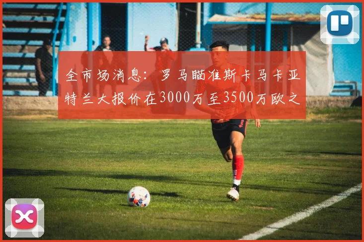 全市场消息：罗马瞄准斯卡马卡亚特兰大报价在3000万至3500万欧之间