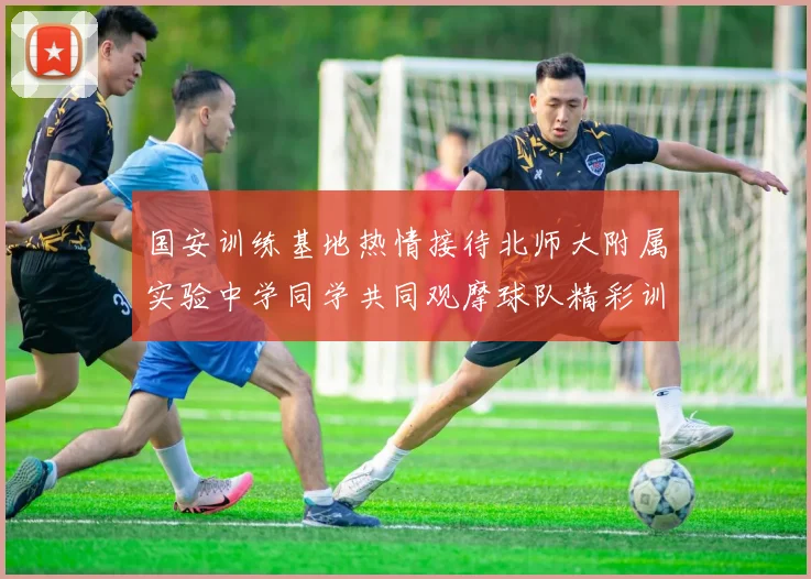 国安训练基地热情接待北师大附属实验中学同学共同观摩球队精彩训练活动