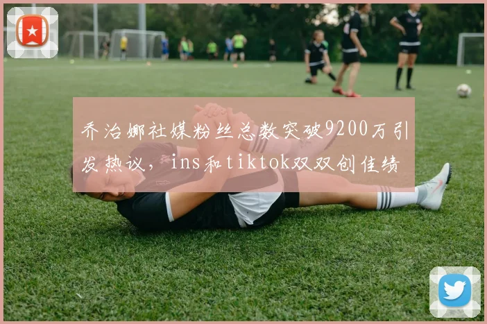 乔治娜社媒粉丝总数突破9200万引发热议，ins和tiktok双双创佳绩