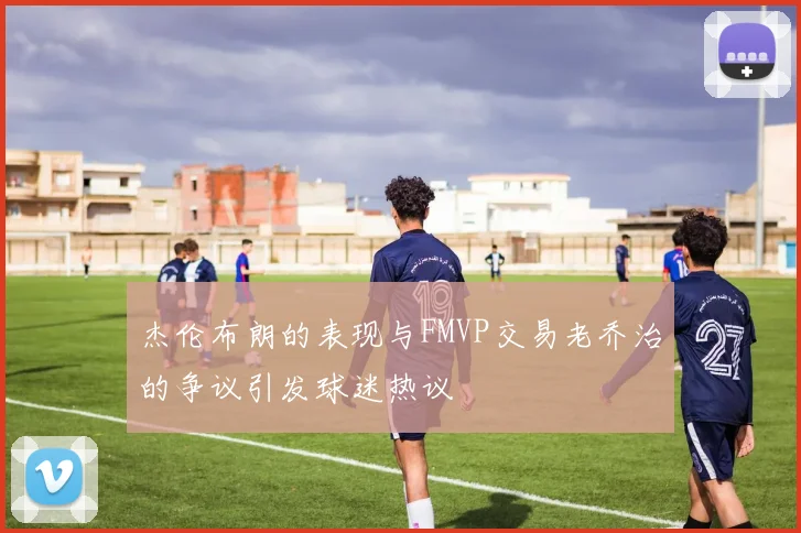 杰伦布朗的表现与FMVP交易老乔治的争议引发球迷热议