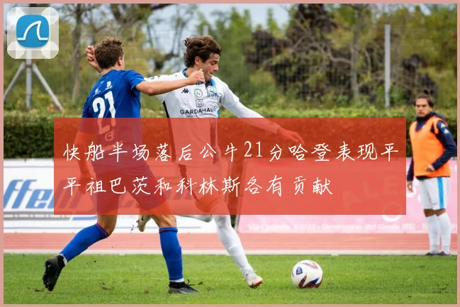 快船半场落后公牛21分哈登表现平平祖巴茨和科林斯各有贡献