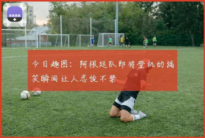 今日趣图：阿根廷队即将登机的搞笑瞬间让人忍俊不禁