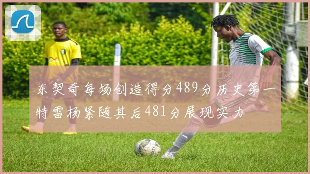 东契奇每场创造得分489分历史第一特雷杨紧随其后481分展现实力