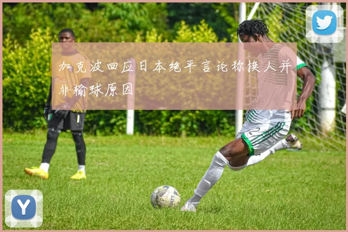 加克波回应日本绝平言论称换人并非输球原因