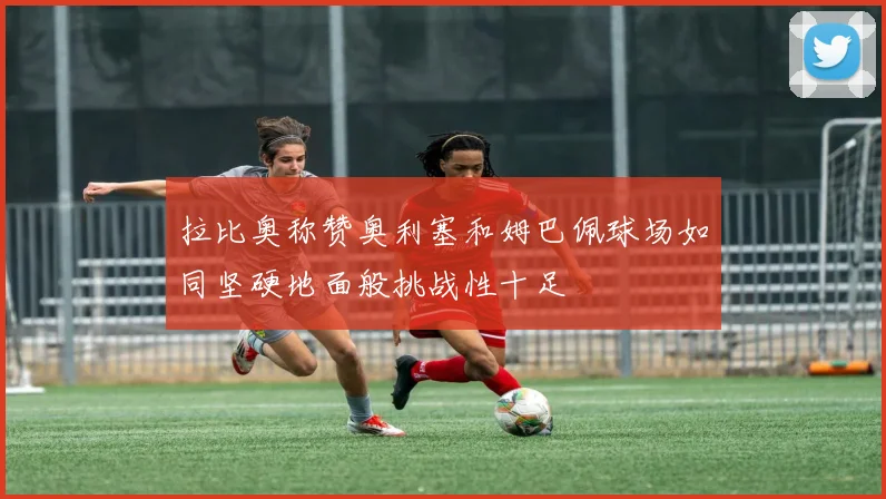 拉比奥称赞奥利塞和姆巴佩球场如同坚硬地面般挑战性十足
