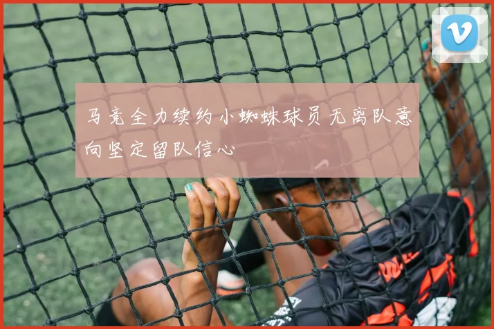 马竞全力续约小蜘蛛球员无离队意向坚定留队信心