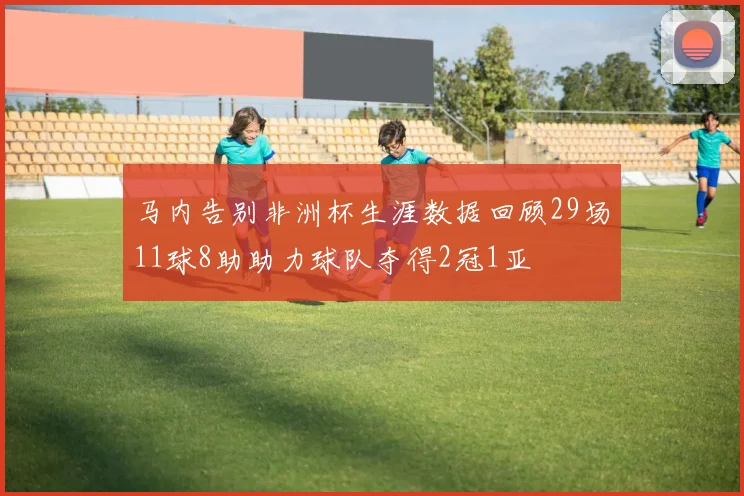 马内告别非洲杯生涯数据回顾29场11球8助助力球队夺得2冠1亚