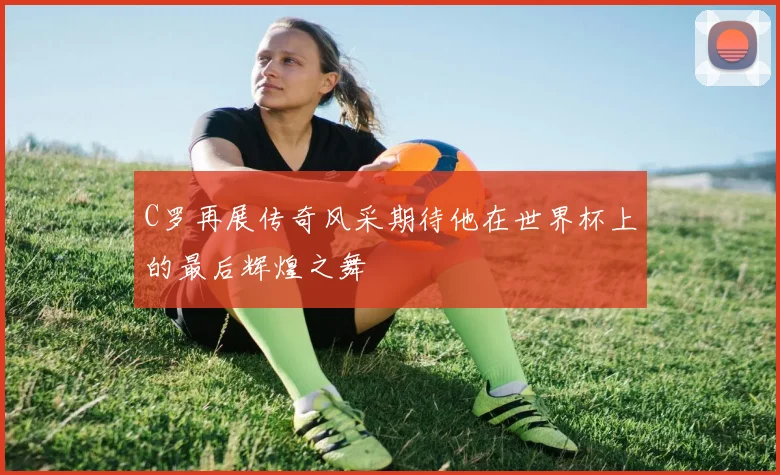 C罗再展传奇风采期待他在世界杯上的最后辉煌之舞