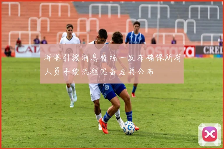 海港引援消息将统一发布确保所有人员手续流程完备后再公布
