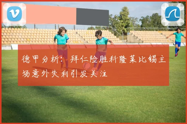 德甲分析：拜仁险胜科隆莱比锡主场意外失利引发关注