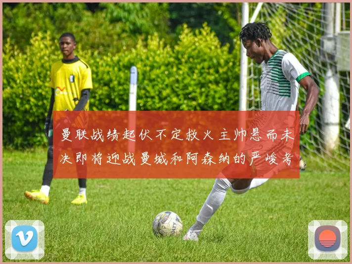 曼联战绩起伏不定救火主帅悬而未决即将迎战曼城和阿森纳的严峻考验