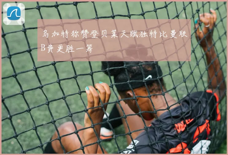 乌加特称赞登贝莱天赋独特比曼联B费更胜一筹