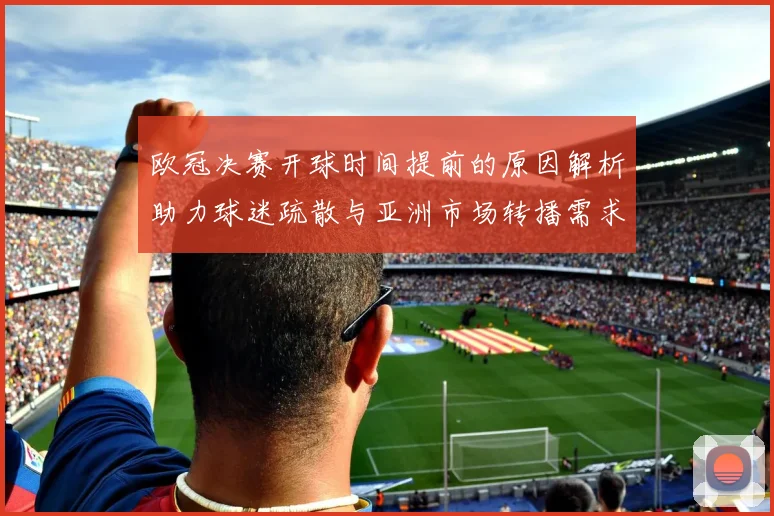 欧冠决赛开球时间提前的原因解析助力球迷疏散与亚洲市场转播需求