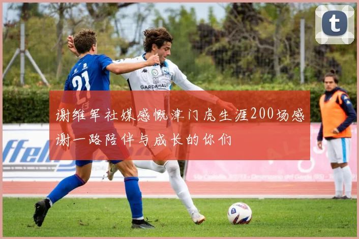 谢维军社媒感慨津门虎生涯200场感谢一路陪伴与成长的你们