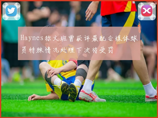 Haynes称文班曾获评最配合媒体球员特殊情况处理下次将受罚