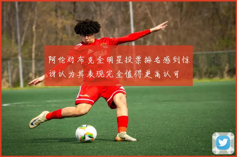 阿伦对布克全明星投票排名感到惊讶认为其表现完全值得更高认可