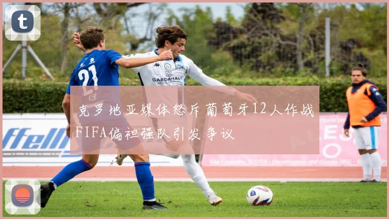 克罗地亚媒体怒斥葡萄牙12人作战FIFA偏袒强队引发争议