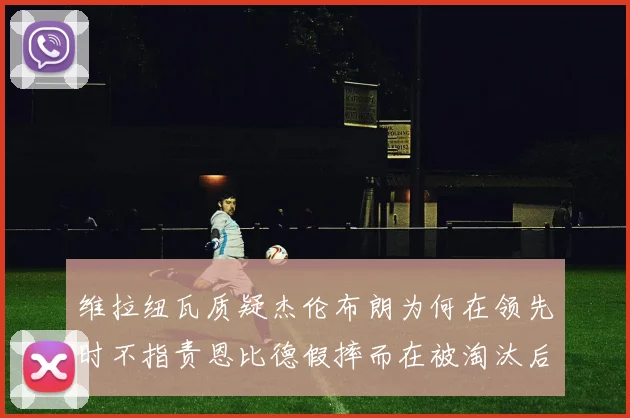 维拉纽瓦质疑杰伦布朗为何在领先时不指责恩比德假摔而在被淘汰后才发声
