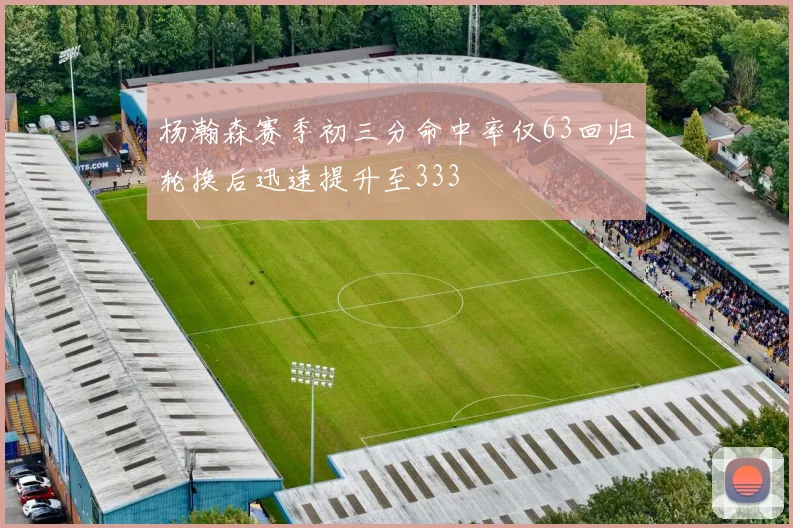 杨瀚森赛季初三分命中率仅63回归轮换后迅速提升至333