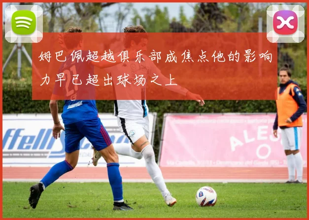 姆巴佩超越俱乐部成焦点他的影响力早已超出球场之上