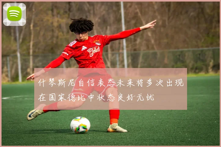 什琴斯尼自信表态未来将多次出现在国家德比中状态良好无忧