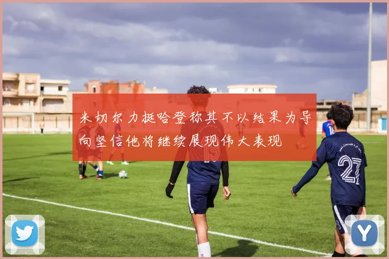 米切尔力挺哈登称其不以结果为导向坚信他将继续展现伟大表现